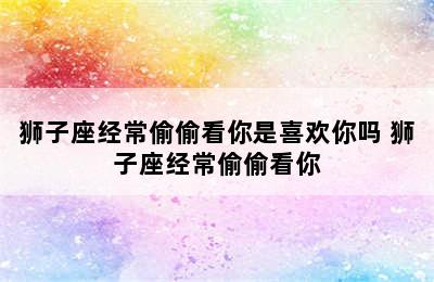 狮子座经常偷偷看你是喜欢你吗 狮子座经常偷偷看你